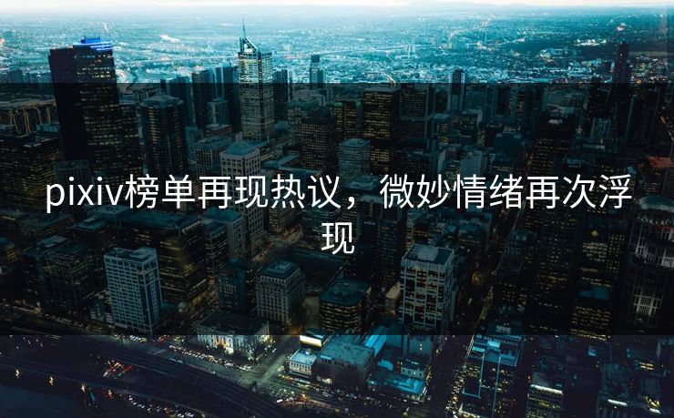 pixiv榜单再现热议，微妙情绪再次浮现