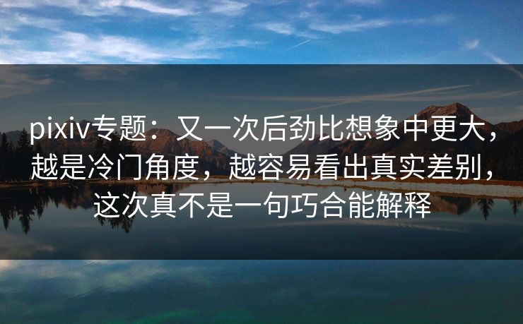 pixiv专题:又一次后劲比想象中更大,越是冷门角度,越容易看出真实差别,这次真不是一句巧合能解释 pixiv专题:又一次后劲比想象中更大,越是冷门角度,越容易看出真实差别,这次真不是一句巧合能解释