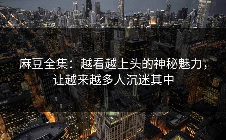 麻豆全集:越看越上头的神秘魅力,让越来越多人沉迷其中 麻豆全集:越看越上头的神秘魅力,让越来越多人沉迷其中
