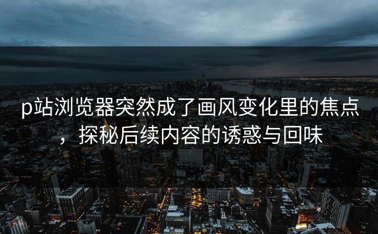 p站浏览器突然成了画风变化里的焦点，探秘后续内容的诱惑与回味