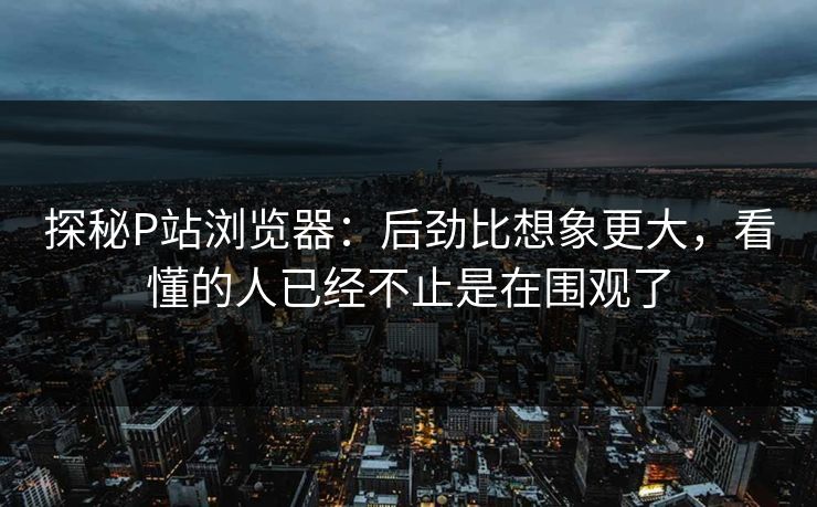 探秘P站浏览器:后劲比想象更大,看懂的人已经不止是在围观了 探秘P站浏览器:后劲比想象更大,看懂的人已经不止是在围观了