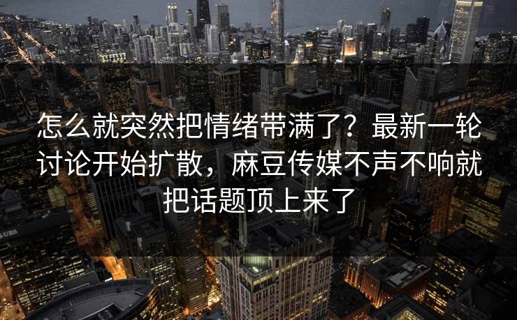 怎么就突然把情绪带满了？最新一轮讨论开始扩散，麻豆传媒不声不响就把话题顶上来了
