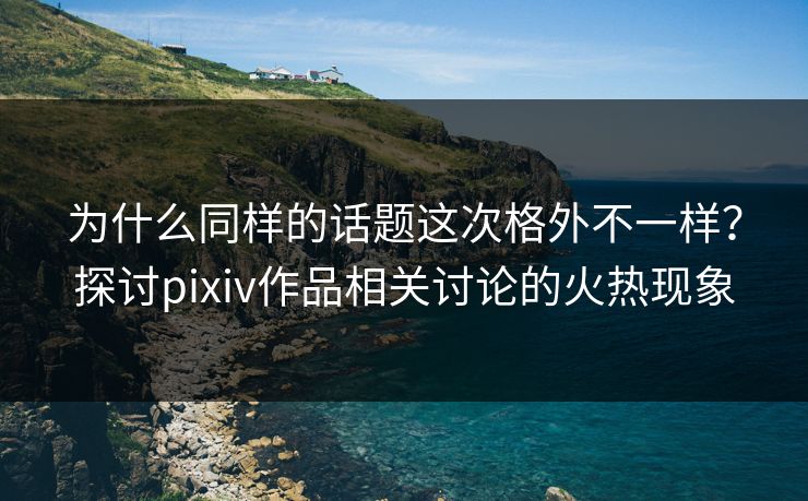 为什么同样的话题这次格外不一样?探讨pixiv作品相关讨论的火热现象 为什么同样的话题这次格外不一样?探讨pixiv作品相关讨论的火热现象