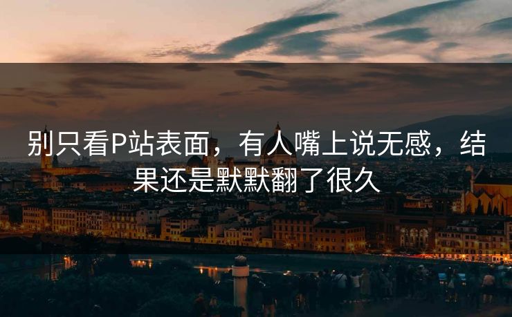 别只看P站表面,有人嘴上说无感,结果还是默默翻了很久 别只看P站表面,有人嘴上说无感,结果还是默默翻了很久