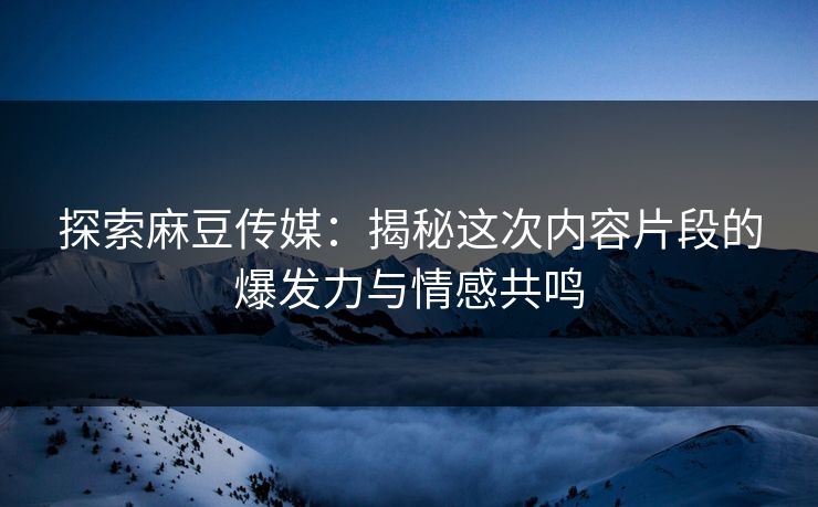 探索麻豆传媒：揭秘这次内容片段的爆发力与情感共鸣