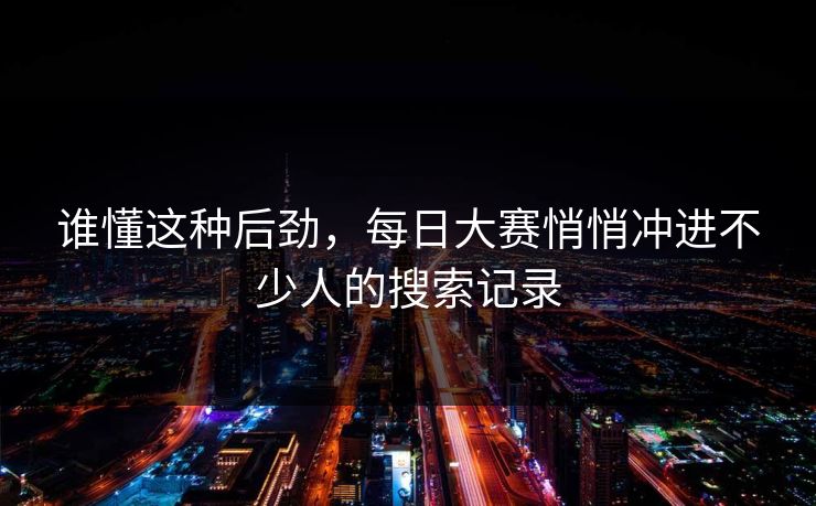 谁懂这种后劲,每日大赛悄悄冲进不少人的搜索记录 谁懂这种后劲,每日大赛悄悄冲进不少人的搜索记录