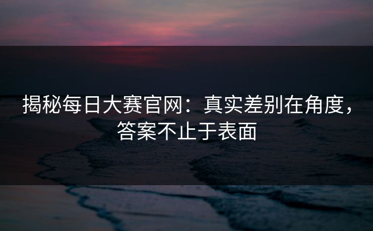 揭秘每日大赛官网：真实差别在角度，答案不止于表面